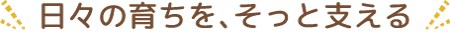日々の育ちを、そっと支える。